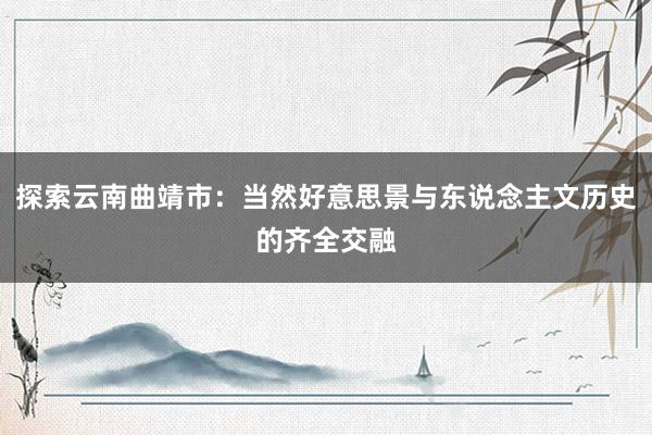 探索云南曲靖市：当然好意思景与东说念主文历史的齐全交融