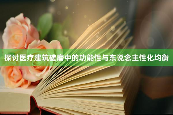 探讨医疗建筑磋磨中的功能性与东说念主性化均衡