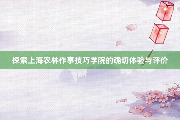 探索上海农林作事技巧学院的确切体验与评价