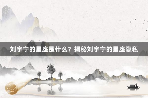 刘宇宁的星座是什么？揭秘刘宇宁的星座隐私